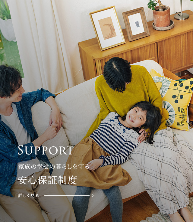 Support 家族の幸せの暮らしを一生涯守り続ける生涯アフターサポート＆充実保証